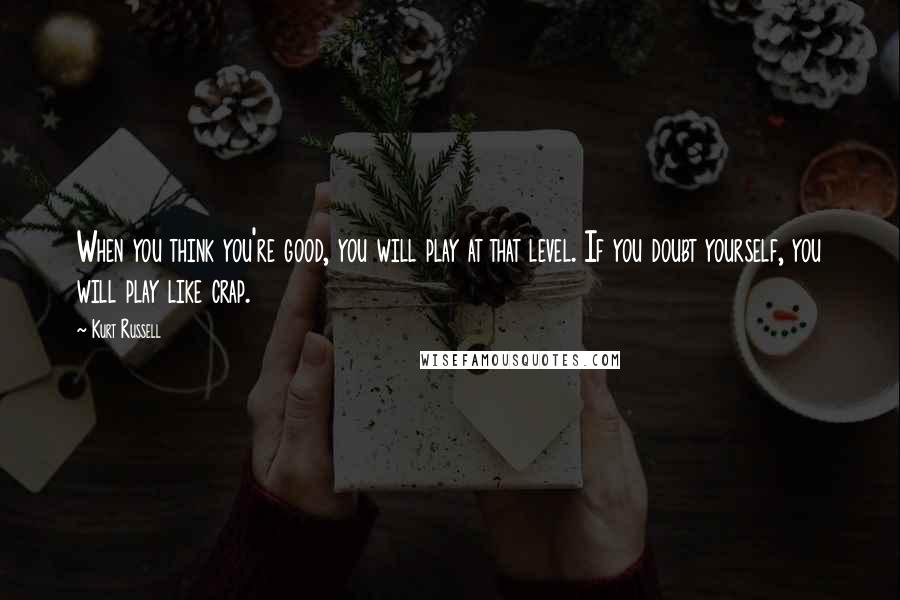 Kurt Russell Quotes: When you think you're good, you will play at that level. If you doubt yourself, you will play like crap.