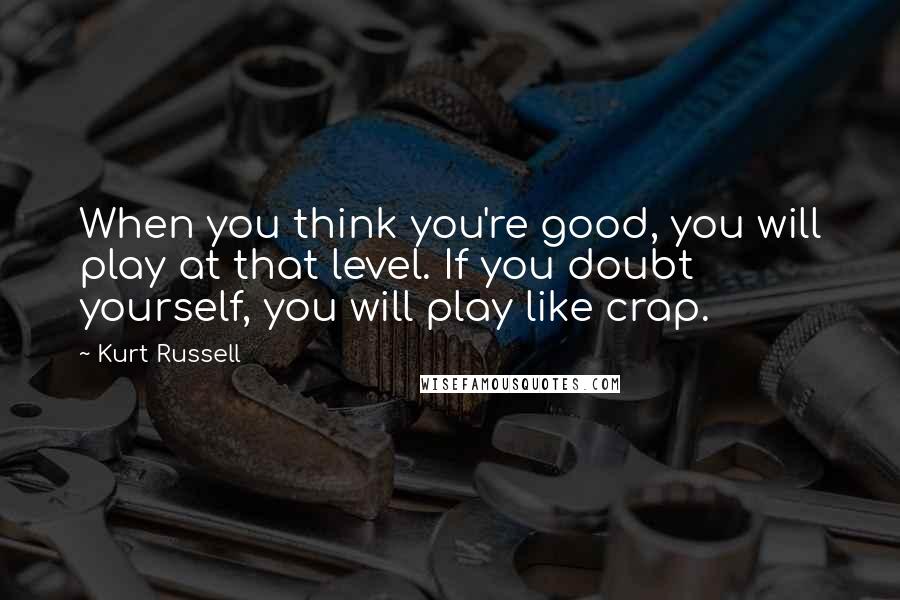 Kurt Russell Quotes: When you think you're good, you will play at that level. If you doubt yourself, you will play like crap.