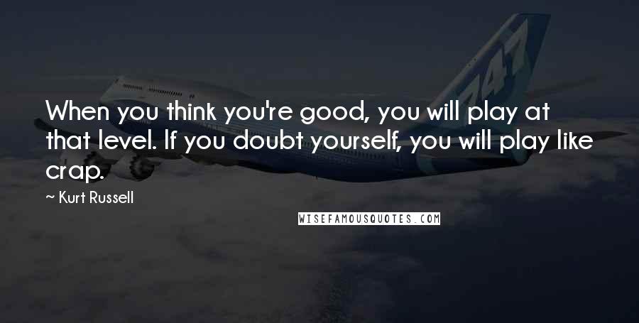 Kurt Russell Quotes: When you think you're good, you will play at that level. If you doubt yourself, you will play like crap.