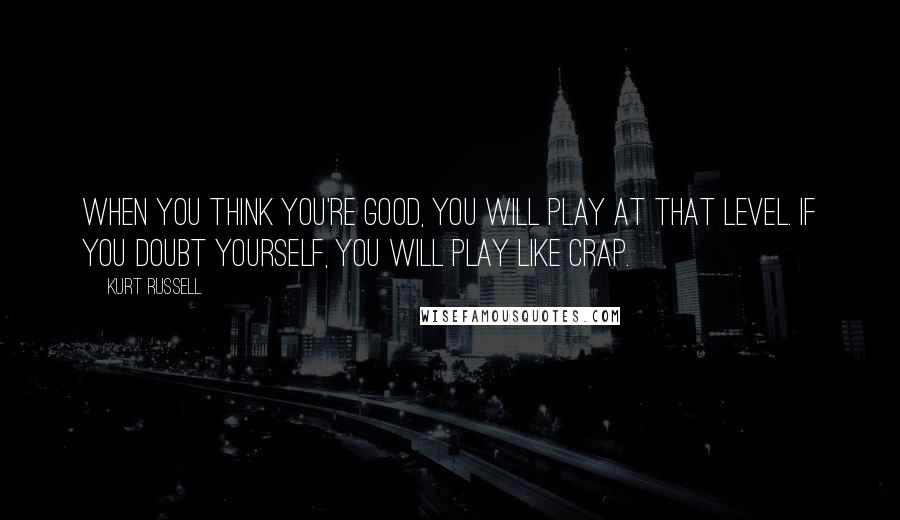 Kurt Russell Quotes: When you think you're good, you will play at that level. If you doubt yourself, you will play like crap.