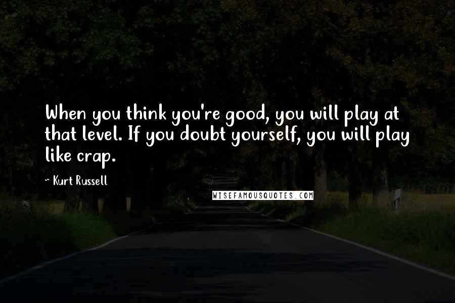 Kurt Russell Quotes: When you think you're good, you will play at that level. If you doubt yourself, you will play like crap.