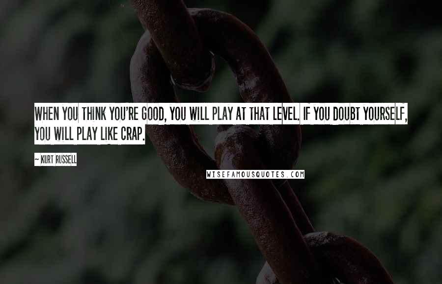 Kurt Russell Quotes: When you think you're good, you will play at that level. If you doubt yourself, you will play like crap.