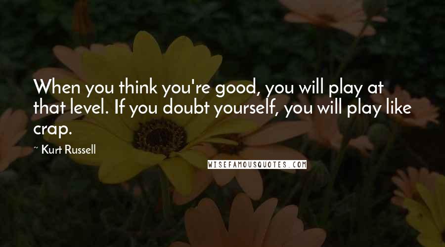 Kurt Russell Quotes: When you think you're good, you will play at that level. If you doubt yourself, you will play like crap.