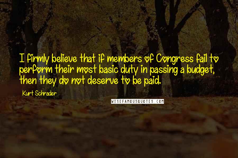Kurt Schrader Quotes: I firmly believe that if members of Congress fail to perform their most basic duty in passing a budget, then they do not deserve to be paid.