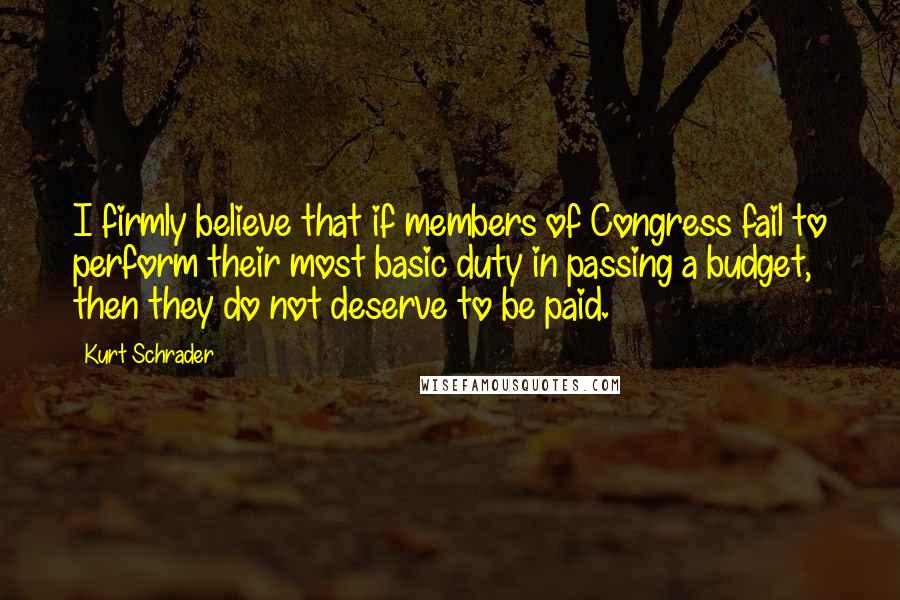 Kurt Schrader Quotes: I firmly believe that if members of Congress fail to perform their most basic duty in passing a budget, then they do not deserve to be paid.