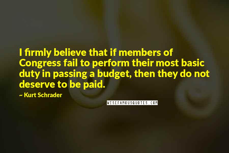 Kurt Schrader Quotes: I firmly believe that if members of Congress fail to perform their most basic duty in passing a budget, then they do not deserve to be paid.