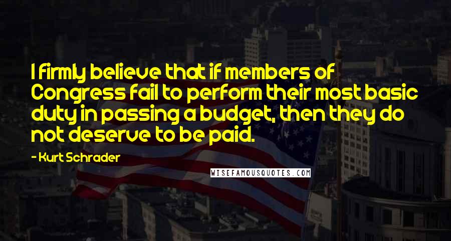 Kurt Schrader Quotes: I firmly believe that if members of Congress fail to perform their most basic duty in passing a budget, then they do not deserve to be paid.