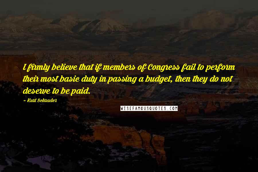 Kurt Schrader Quotes: I firmly believe that if members of Congress fail to perform their most basic duty in passing a budget, then they do not deserve to be paid.