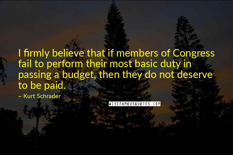 Kurt Schrader Quotes: I firmly believe that if members of Congress fail to perform their most basic duty in passing a budget, then they do not deserve to be paid.