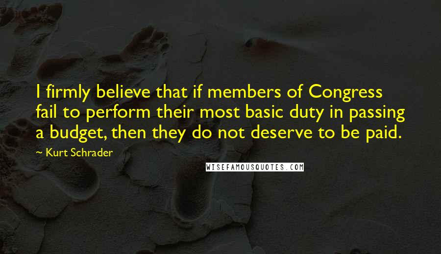 Kurt Schrader Quotes: I firmly believe that if members of Congress fail to perform their most basic duty in passing a budget, then they do not deserve to be paid.