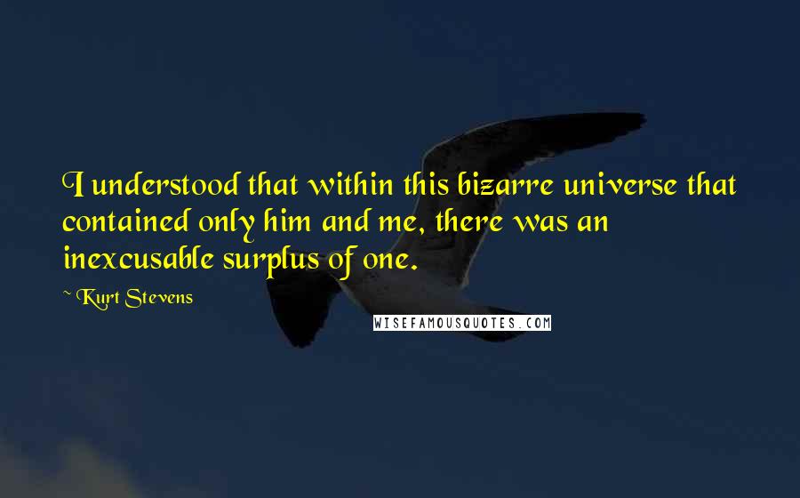 Kurt Stevens Quotes: I understood that within this bizarre universe that contained only him and me, there was an inexcusable surplus of one.