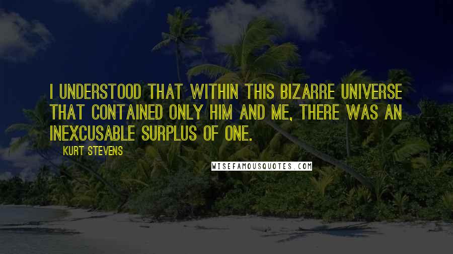 Kurt Stevens Quotes: I understood that within this bizarre universe that contained only him and me, there was an inexcusable surplus of one.