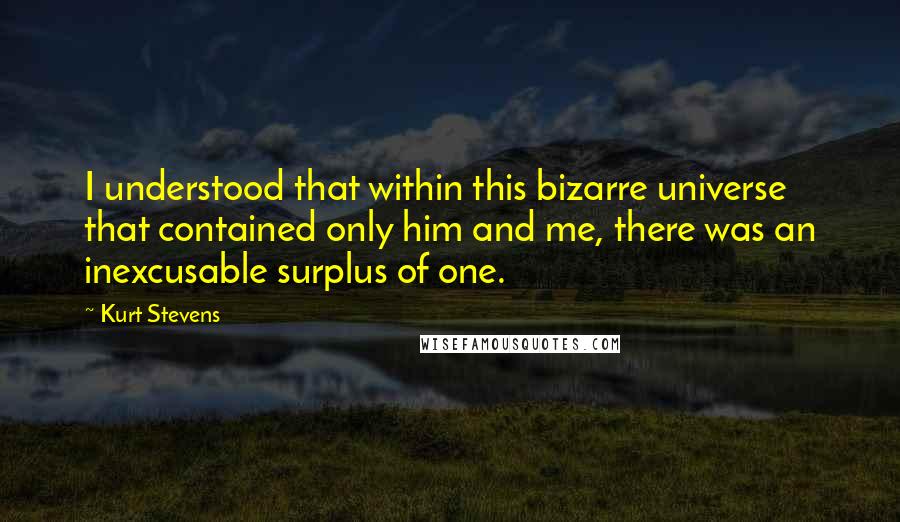 Kurt Stevens Quotes: I understood that within this bizarre universe that contained only him and me, there was an inexcusable surplus of one.