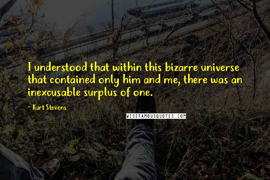 Kurt Stevens Quotes: I understood that within this bizarre universe that contained only him and me, there was an inexcusable surplus of one.