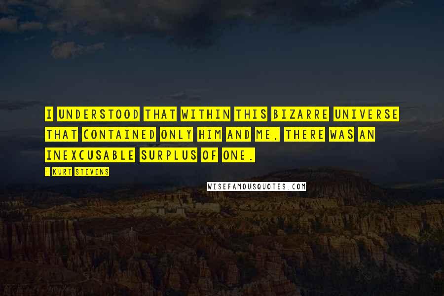 Kurt Stevens Quotes: I understood that within this bizarre universe that contained only him and me, there was an inexcusable surplus of one.