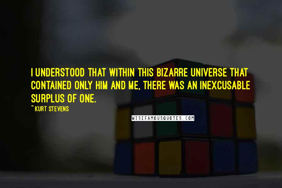 Kurt Stevens Quotes: I understood that within this bizarre universe that contained only him and me, there was an inexcusable surplus of one.