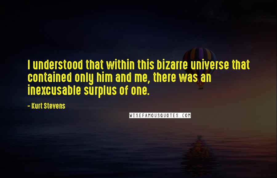 Kurt Stevens Quotes: I understood that within this bizarre universe that contained only him and me, there was an inexcusable surplus of one.