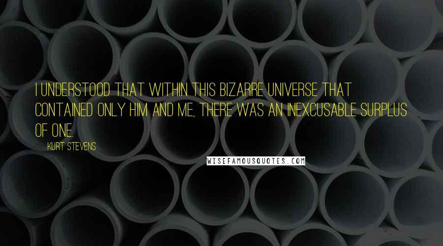 Kurt Stevens Quotes: I understood that within this bizarre universe that contained only him and me, there was an inexcusable surplus of one.