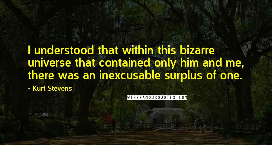 Kurt Stevens Quotes: I understood that within this bizarre universe that contained only him and me, there was an inexcusable surplus of one.