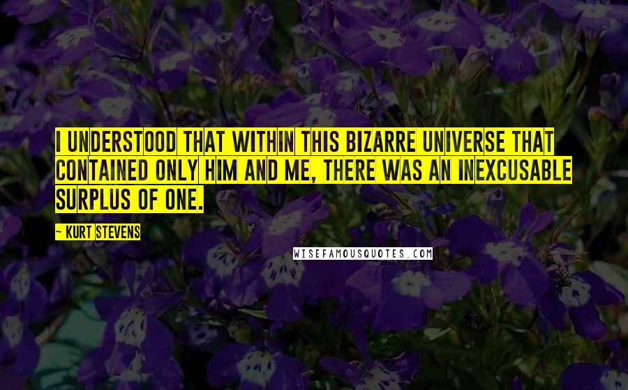 Kurt Stevens Quotes: I understood that within this bizarre universe that contained only him and me, there was an inexcusable surplus of one.