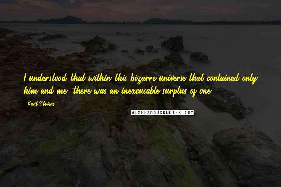 Kurt Stevens Quotes: I understood that within this bizarre universe that contained only him and me, there was an inexcusable surplus of one.