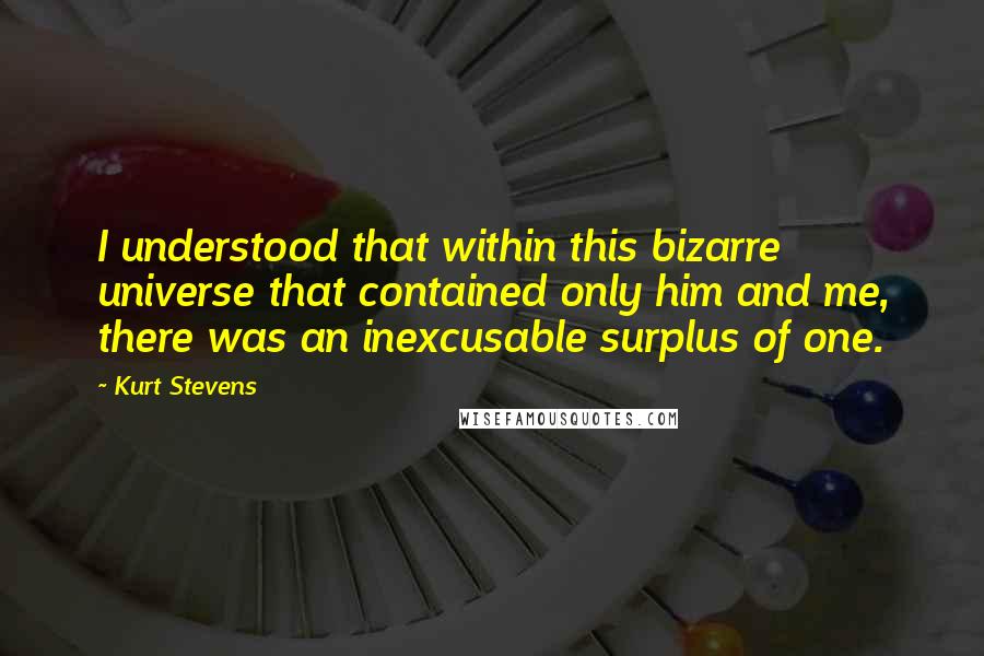 Kurt Stevens Quotes: I understood that within this bizarre universe that contained only him and me, there was an inexcusable surplus of one.