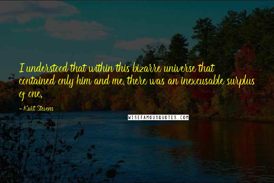 Kurt Stevens Quotes: I understood that within this bizarre universe that contained only him and me, there was an inexcusable surplus of one.