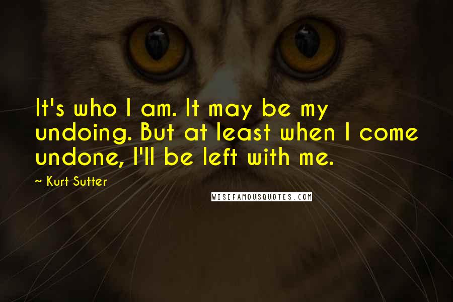 Kurt Sutter Quotes: It's who I am. It may be my undoing. But at least when I come undone, I'll be left with me.