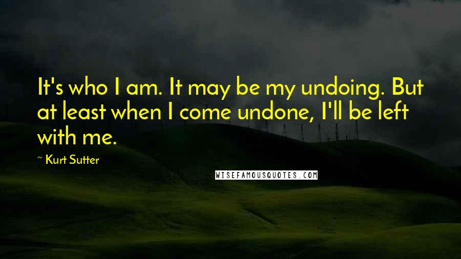 Kurt Sutter Quotes: It's who I am. It may be my undoing. But at least when I come undone, I'll be left with me.