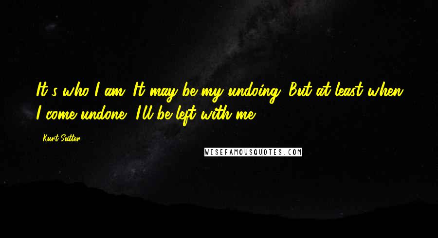 Kurt Sutter Quotes: It's who I am. It may be my undoing. But at least when I come undone, I'll be left with me.