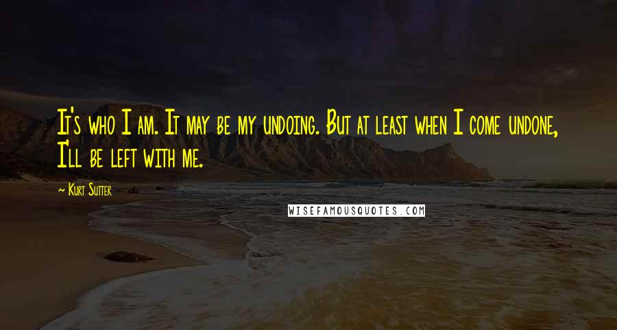 Kurt Sutter Quotes: It's who I am. It may be my undoing. But at least when I come undone, I'll be left with me.