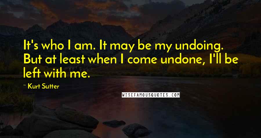 Kurt Sutter Quotes: It's who I am. It may be my undoing. But at least when I come undone, I'll be left with me.