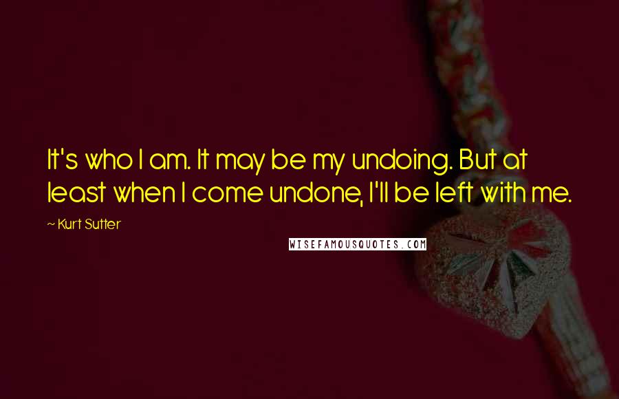 Kurt Sutter Quotes: It's who I am. It may be my undoing. But at least when I come undone, I'll be left with me.