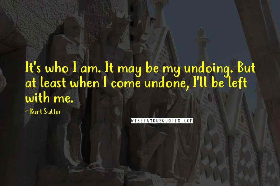 Kurt Sutter Quotes: It's who I am. It may be my undoing. But at least when I come undone, I'll be left with me.