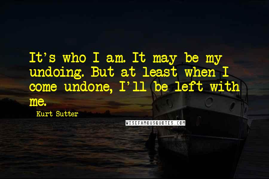 Kurt Sutter Quotes: It's who I am. It may be my undoing. But at least when I come undone, I'll be left with me.