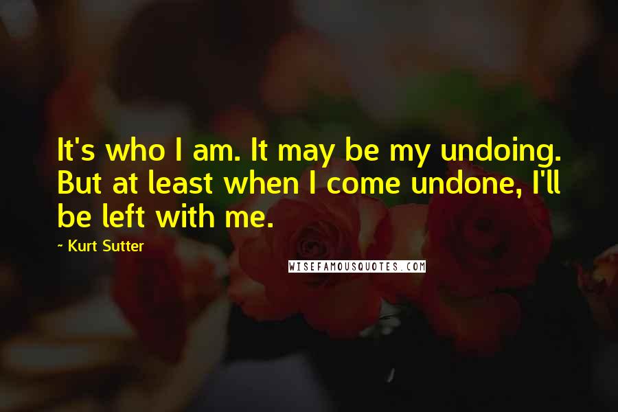 Kurt Sutter Quotes: It's who I am. It may be my undoing. But at least when I come undone, I'll be left with me.