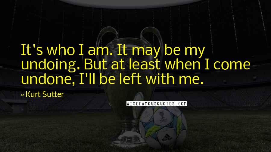 Kurt Sutter Quotes: It's who I am. It may be my undoing. But at least when I come undone, I'll be left with me.