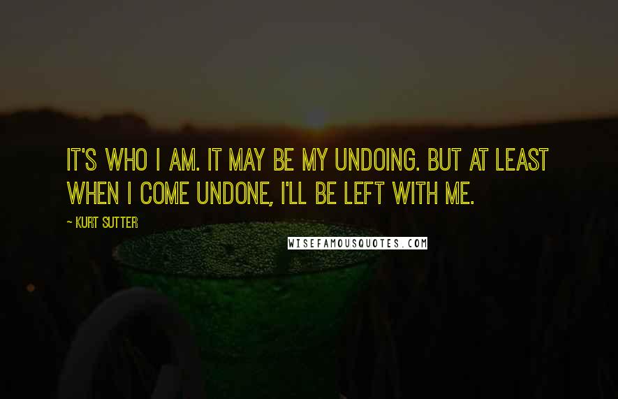 Kurt Sutter Quotes: It's who I am. It may be my undoing. But at least when I come undone, I'll be left with me.