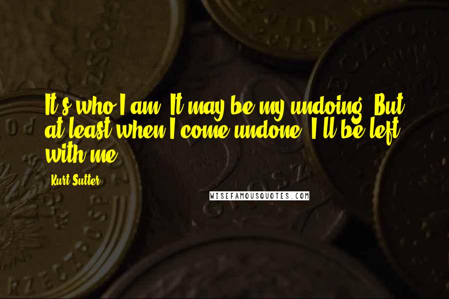 Kurt Sutter Quotes: It's who I am. It may be my undoing. But at least when I come undone, I'll be left with me.