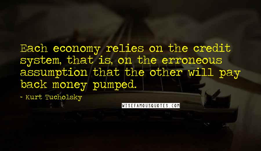 Kurt Tucholsky Quotes: Each economy relies on the credit system, that is, on the erroneous assumption that the other will pay back money pumped.