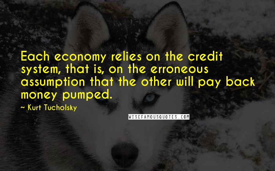 Kurt Tucholsky Quotes: Each economy relies on the credit system, that is, on the erroneous assumption that the other will pay back money pumped.