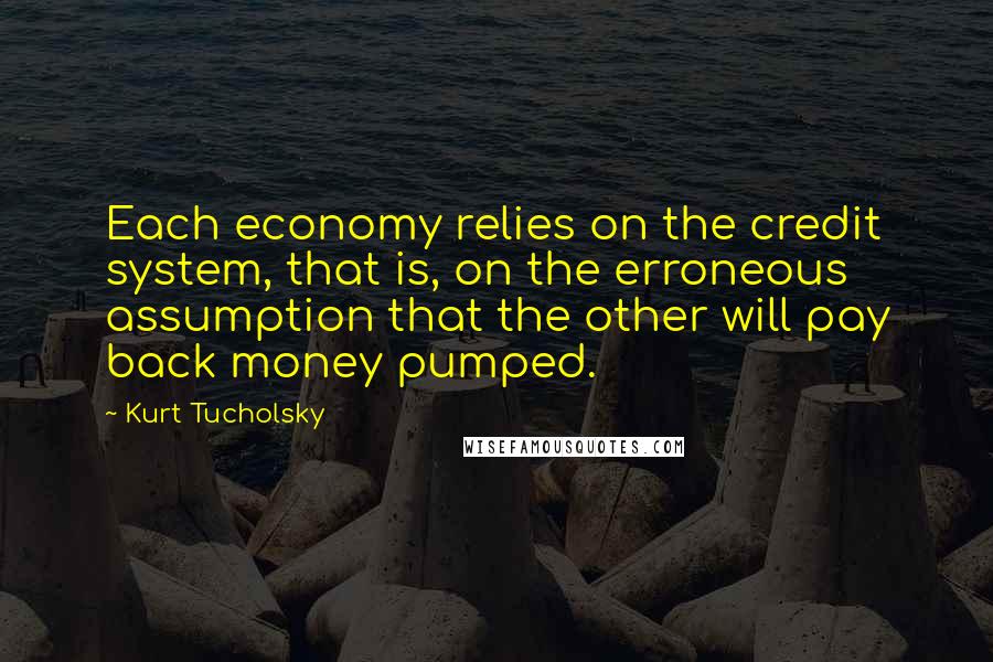 Kurt Tucholsky Quotes: Each economy relies on the credit system, that is, on the erroneous assumption that the other will pay back money pumped.