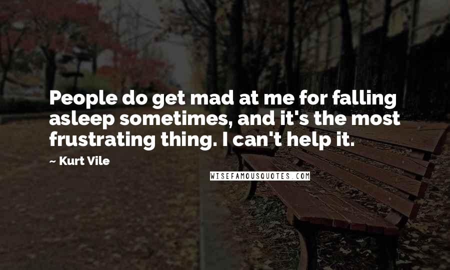 Kurt Vile Quotes: People do get mad at me for falling asleep sometimes, and it's the most frustrating thing. I can't help it.