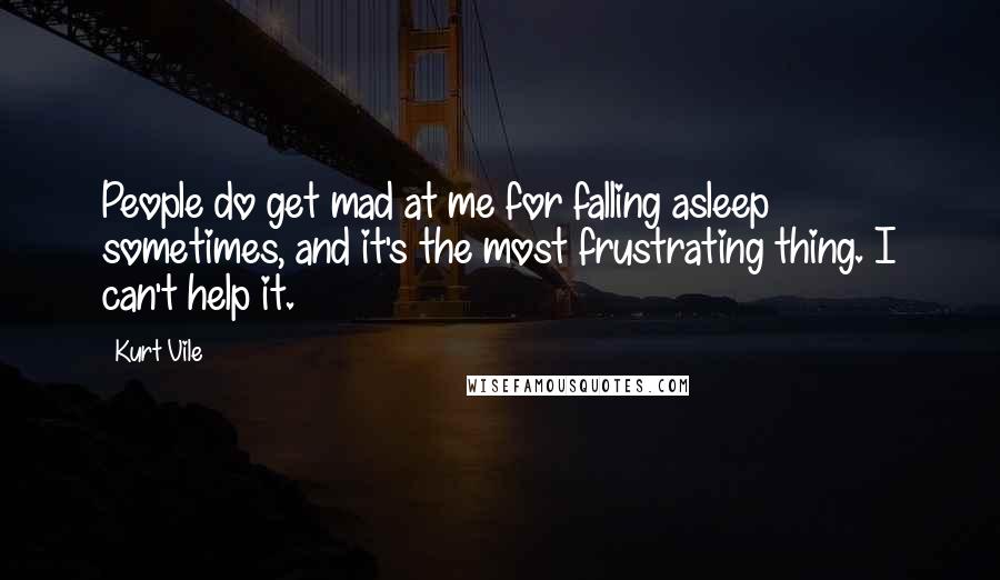 Kurt Vile Quotes: People do get mad at me for falling asleep sometimes, and it's the most frustrating thing. I can't help it.