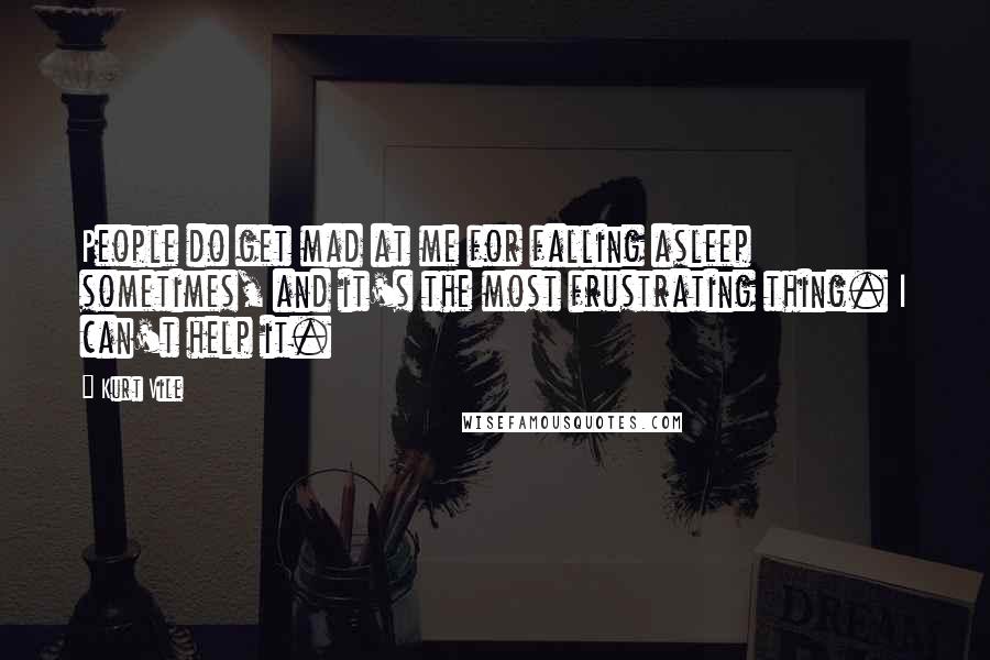 Kurt Vile Quotes: People do get mad at me for falling asleep sometimes, and it's the most frustrating thing. I can't help it.