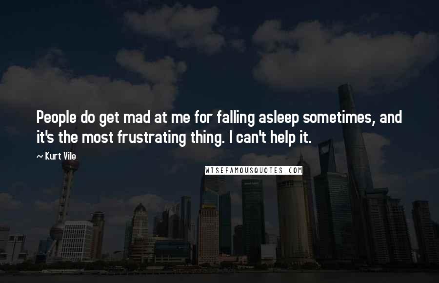 Kurt Vile Quotes: People do get mad at me for falling asleep sometimes, and it's the most frustrating thing. I can't help it.