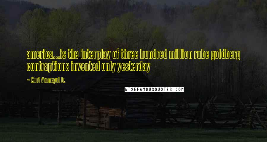 Kurt Vonnegut Jr. Quotes: america...is the interplay of three hundred million rube goldberg contraptions invented only yesterday