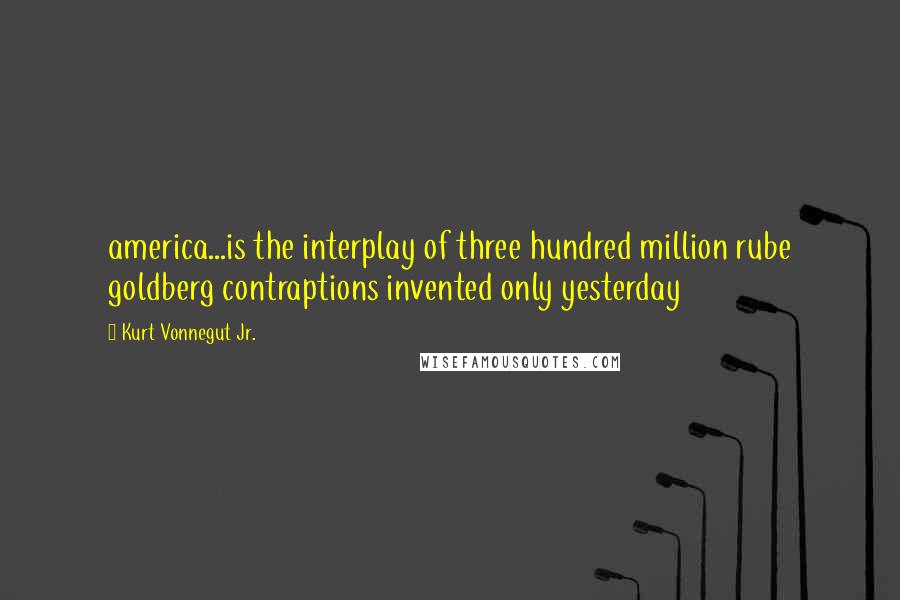 Kurt Vonnegut Jr. Quotes: america...is the interplay of three hundred million rube goldberg contraptions invented only yesterday