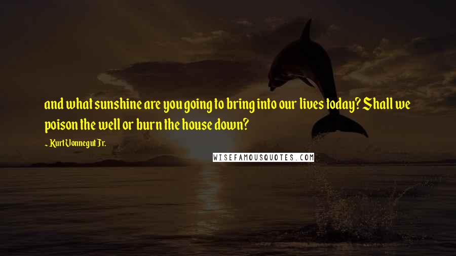 Kurt Vonnegut Jr. Quotes: and what sunshine are you going to bring into our lives today? Shall we poison the well or burn the house down?