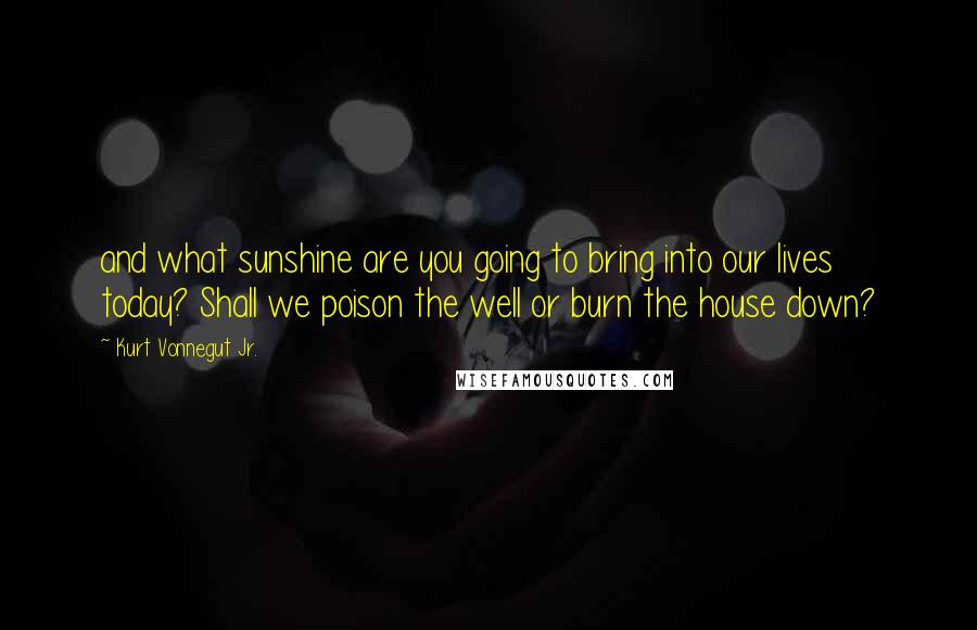 Kurt Vonnegut Jr. Quotes: and what sunshine are you going to bring into our lives today? Shall we poison the well or burn the house down?